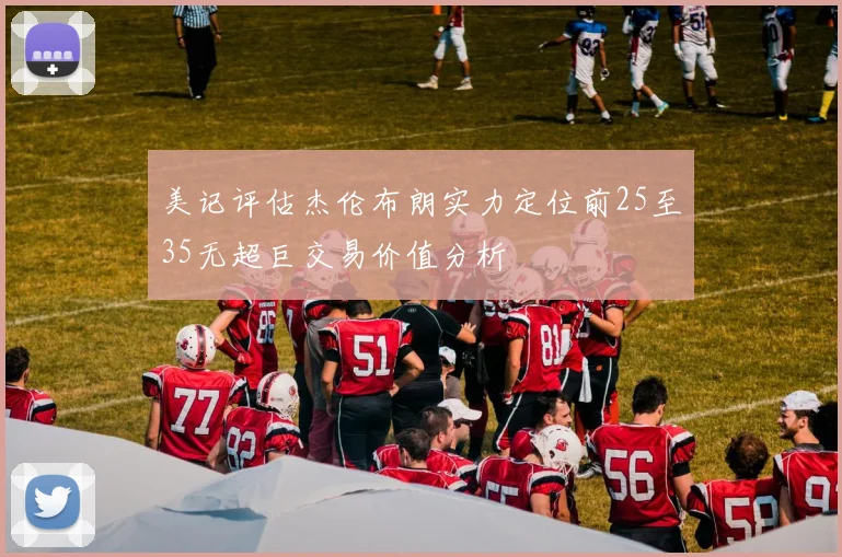 美记评估杰伦布朗实力定位前25至35无超巨交易价值分析