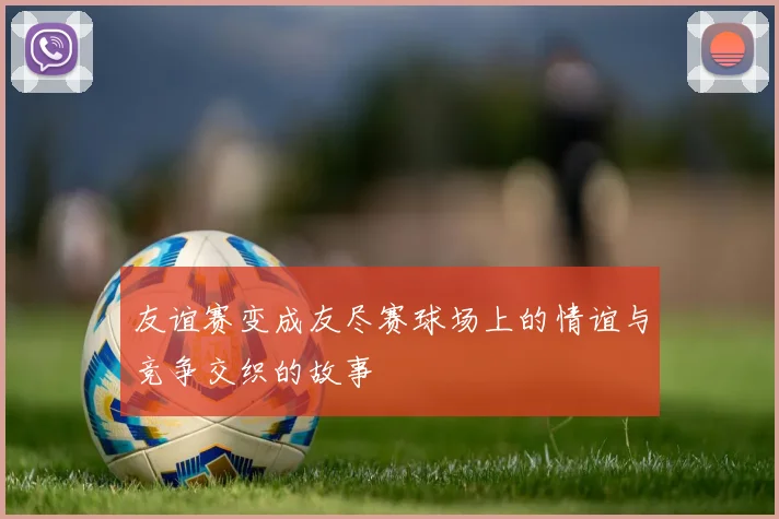 友谊赛变成友尽赛球场上的情谊与竞争交织的故事
