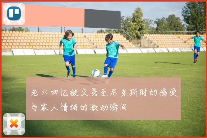 老六回忆被交易至尼克斯时的感受与家人情绪的激动瞬间