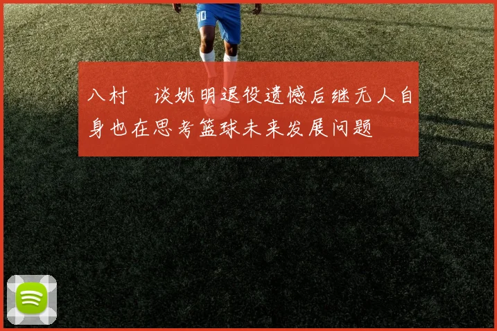 八村塁谈姚明退役遗憾后继无人自身也在思考篮球未来发展问题