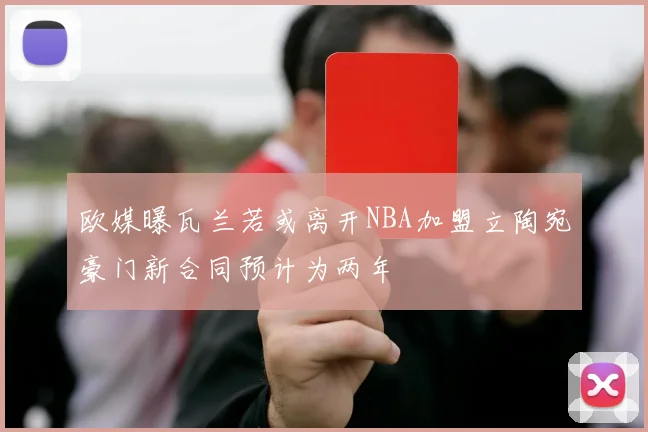 欧媒曝瓦兰若或离开NBA加盟立陶宛豪门新合同预计为两年