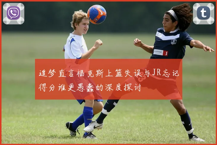 追梦直言福克斯上篮失误与JR忘记得分谁更愚蠢的深度探讨