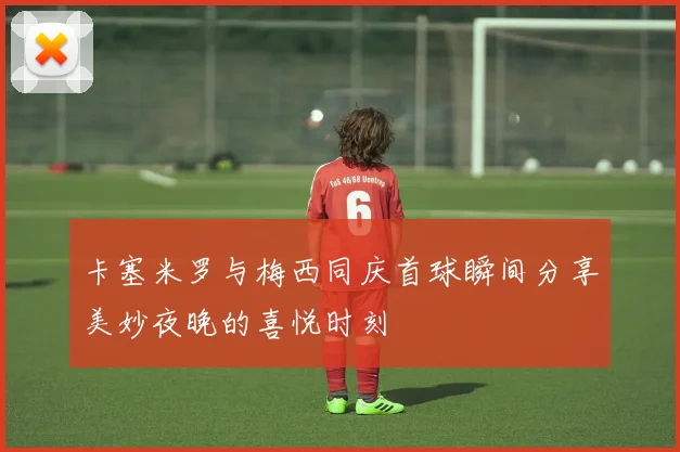 卡塞米罗与梅西同庆首球瞬间分享美妙夜晚的喜悦时刻