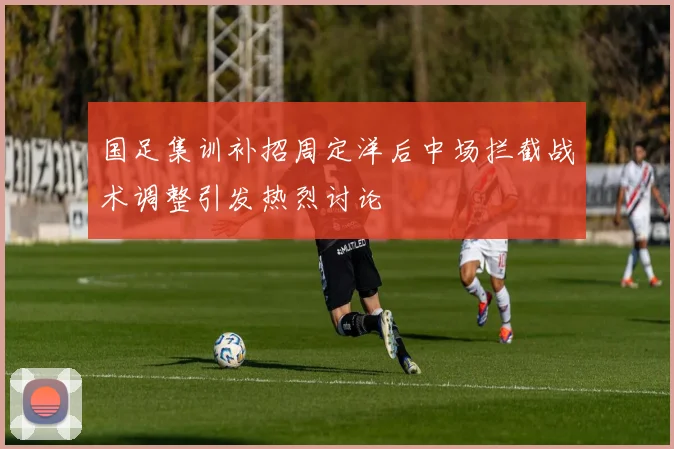 国足集训补招周定洋后中场拦截战术调整引发热烈讨论