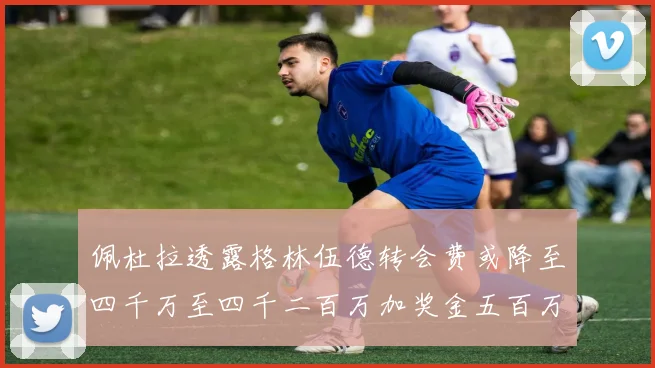 佩杜拉透露格林伍德转会费或降至四千万至四千二百万加奖金五百万至六百万