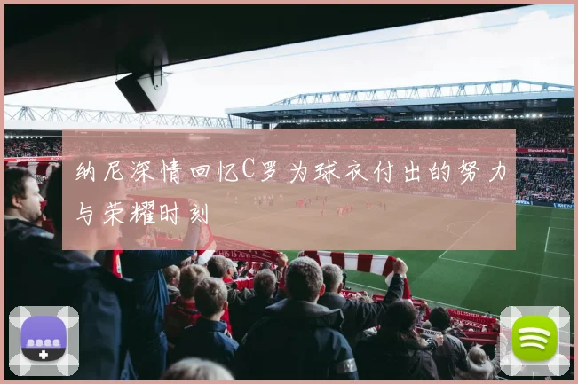 纳尼深情回忆C罗为球衣付出的努力与荣耀时刻