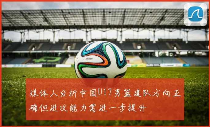 媒体人分析中国U17男篮建队方向正确但进攻能力需进一步提升