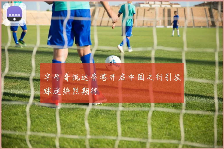 字母哥抵达香港开启中国之行引发球迷热烈期待